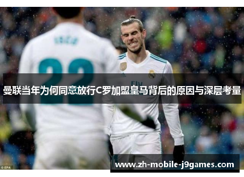曼联当年为何同意放行C罗加盟皇马背后的原因与深层考量 曼联当年为何同意放行C罗加盟皇马背后的原因与深层考量