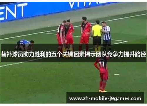 替补球员助力胜利的五个关键因素揭示团队竞争力提升路径 替补球员助力胜利的五个关键因素揭示团队竞争力提升路径