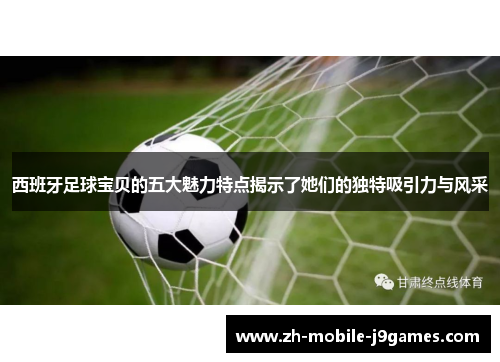 西班牙足球宝贝的五大魅力特点揭示了她们的独特吸引力与风采