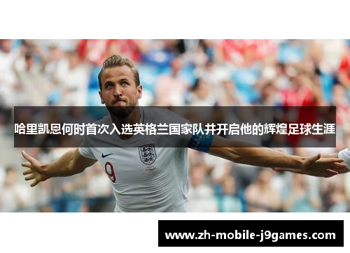 哈里凯恩何时首次入选英格兰国家队并开启他的辉煌足球生涯