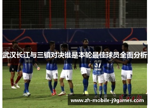 武汉长江与三镇对决谁是本轮最佳球员全面分析