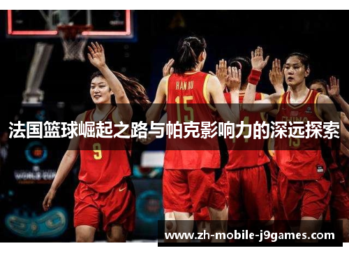 法国篮球崛起之路与帕克影响力的深远探索 法国篮球崛起之路与帕克影响力的深远探索
