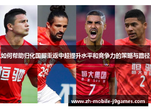 如何帮助归化国脚重返中超提升水平和竞争力的策略与路径 如何帮助归化国脚重返中超提升水平和竞争力的策略与路径