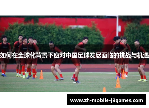如何在全球化背景下应对中国足球发展面临的挑战与机遇 如何在全球化背景下应对中国足球发展面临的挑战与机遇