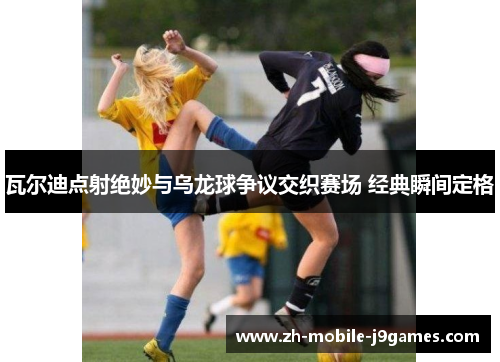 瓦尔迪点射绝妙与乌龙球争议交织赛场 经典瞬间定格 瓦尔迪点射绝妙与乌龙球争议交织赛场 经典瞬间定格