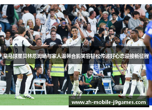 皇马球星贝林厄姆晒与家人温馨合影笑容轻松传递好心态迎接新征程
