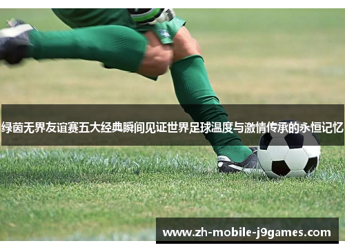 绿茵无界友谊赛五大经典瞬间见证世界足球温度与激情传承的永恒记忆