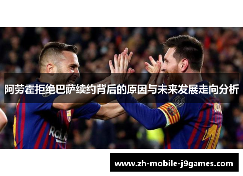 阿劳霍拒绝巴萨续约背后的原因与未来发展走向分析 阿劳霍拒绝巴萨续约背后的原因与未来发展走向分析